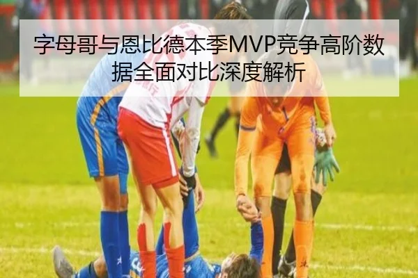 字母哥与恩比德本季MVP竞争高阶数据全面对比深度解析 | kaiyun