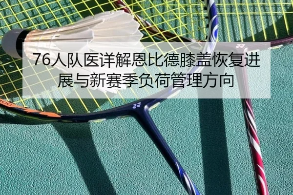 76人队医详解恩比德膝盖恢复进展与新赛季负荷管理方向（kaiyun）